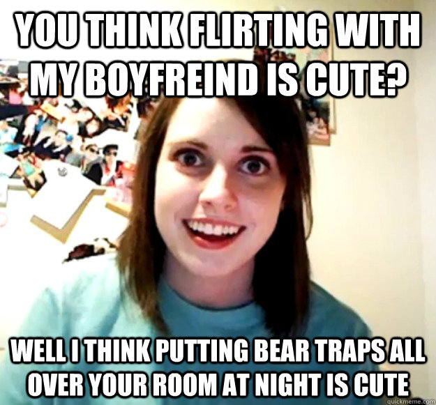 you think flirting with my boyfreind is cute? well i think putting bear traps all over your room at night is cute - you think flirting with my boyfreind is cute? well i think putting bear traps all over your room at night is cute  Overly Attached Girlfriend