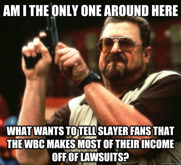 Am I the only one around here What wants to tell Slayer Fans that the WBC makes most of their income off of lawsuits? - Am I the only one around here What wants to tell Slayer Fans that the WBC makes most of their income off of lawsuits?  Big Lebowski