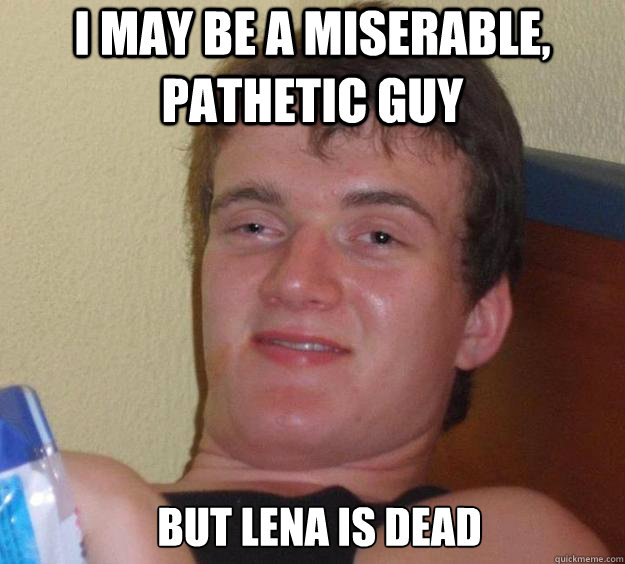 i may be a miserable, pathetic guy but Lena is dead   10 Guy