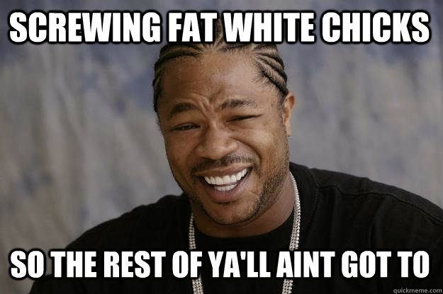 Screwing fat white chicks So the rest of ya'll aint got to - Screwing fat white chicks So the rest of ya'll aint got to  Xzibit meme