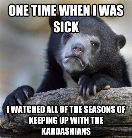 one time when i was sick  I watched all of the seasons of keeping up with the kardashians   Confession Bear