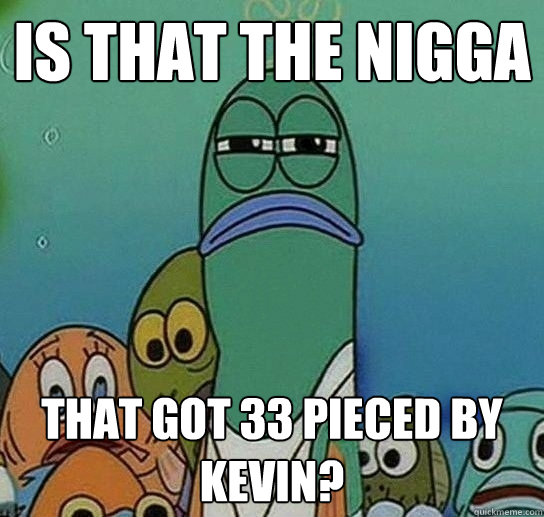 is that the nigga that got 33 pieced by kevin? - is that the nigga that got 33 pieced by kevin?  Serious fish SpongeBob