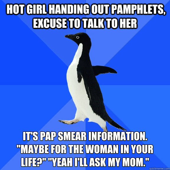  hot girl handing out pamphlets, excuse to talk to her it's pap smear information. 
