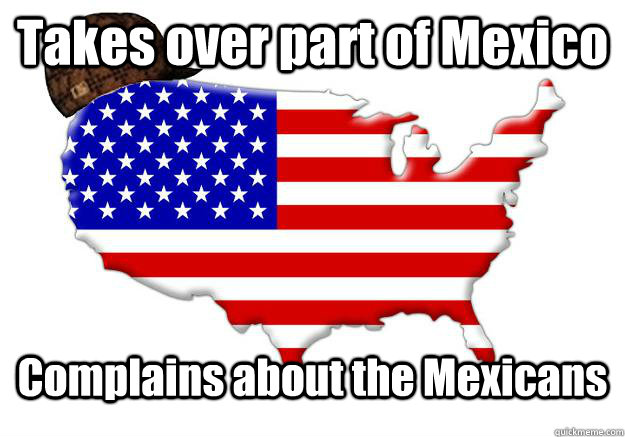 Takes over part of Mexico Complains about the Mexicans  Scumbag america