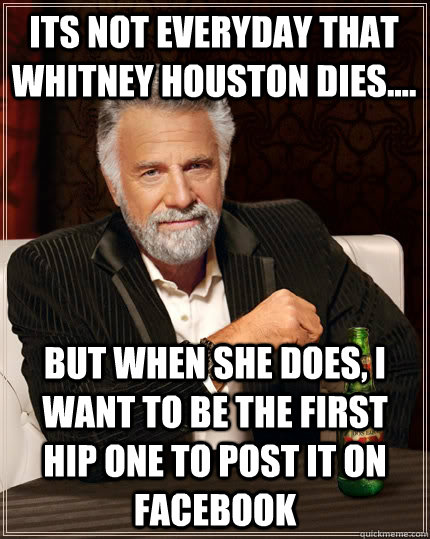 Its not everyday that whitney houston dies.... But when she does, I want to be the first hip one to post it on facebook - Its not everyday that whitney houston dies.... But when she does, I want to be the first hip one to post it on facebook  The Most Interesting Man In The World