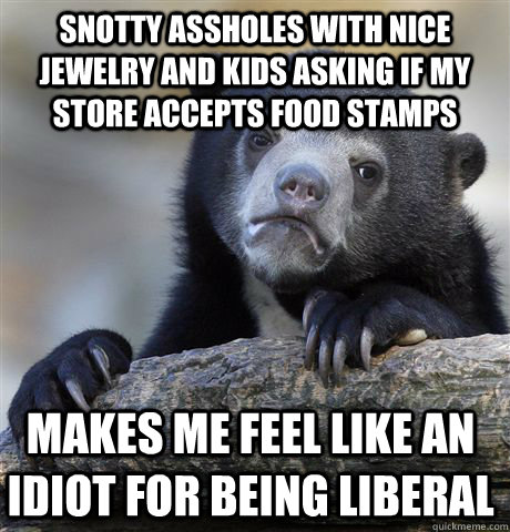 Snotty assholes with nice jewelry and kids asking if my store accepts food stamps Makes me feel like an idiot for being liberal  Confession Bear