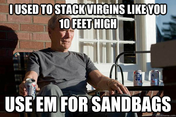 I USED TO STACK VIRGINS LIKE YOU 10 FEET HIGH USE EM FOR SANDBAGS  Feels Old Man