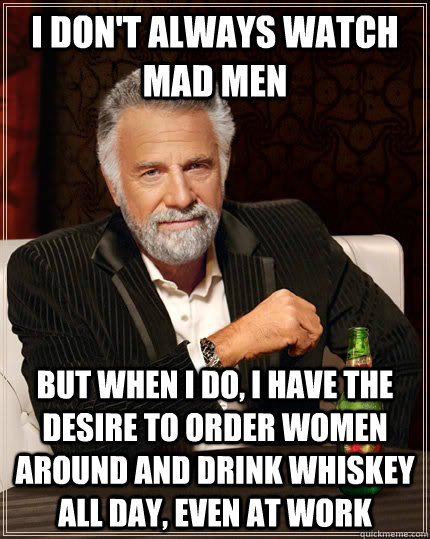 I don't always watch mad men but when I do, I have the desire to order women around and drink whiskey all day, even at work  The Most Interesting Man In The World