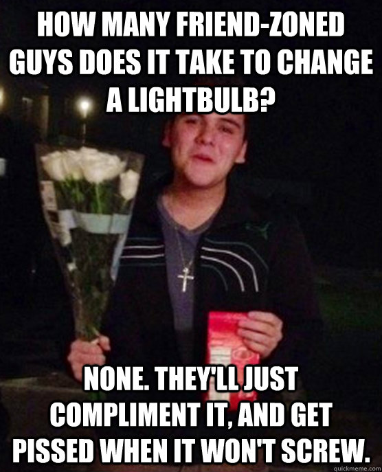 How many friend-zoned guys does it take to change a lightbulb? None. They'll just compliment it, and get pissed when it won't screw.  Friendzone Johnny