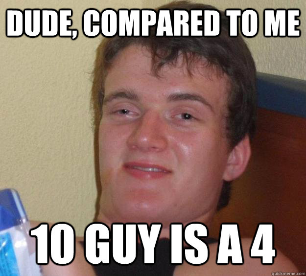 Dude, compared to me 10 Guy is a 4  10 Guy