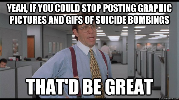 Yeah, if you could stop posting graphic pictures and GIFS of suicide bombings that'd be great  Office Space Lumbergh HD