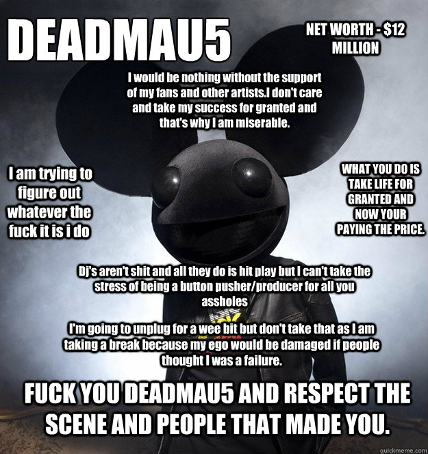 DEADMAU5  NET WORTH - $12 MILLION Dj's aren't shit and all they do is hit play but I can't take the stress of being a button pusher/producer for all you assholes I would be nothing without the support of my fans and other artists.I don't care and take my  - DEADMAU5  NET WORTH - $12 MILLION Dj's aren't shit and all they do is hit play but I can't take the stress of being a button pusher/producer for all you assholes I would be nothing without the support of my fans and other artists.I don't care and take my   DEADMAU5 IS A DICK