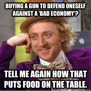 Buying a gun to defend oneself against a 'bad economy'?  Tell me again how that puts food on the table.  Condescending Wonka