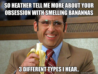 So Heather tell me more about your obsession with smelling banannas 3 different types i hear..  Brick Tamland