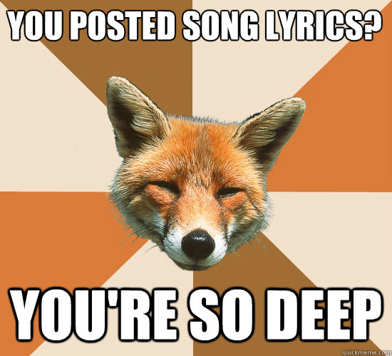 you posted song lyrics?
 you're so deep  Condescending Fox