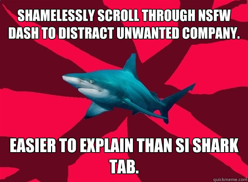 shamelessly scroll through nsfw dash to distract unwanted company. easier to explain than SI shark tab.  Self-Injury Shark