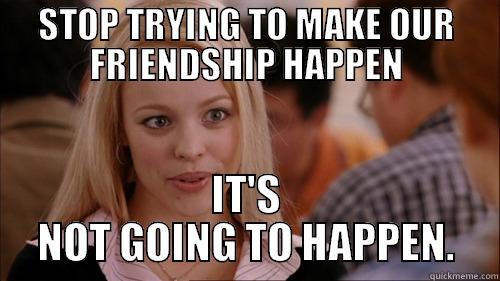 STOP TRYING TO MAKE OUR FRIENDSHIP HAPPEN IT'S NOT GOING TO HAPPEN. regina george