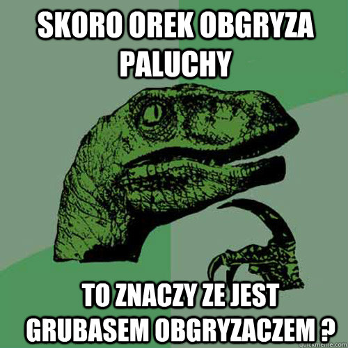 Skoro Orek obgryza paluchy  to znaczy ze jest grubasem obgryzaczem ?  Philosoraptor