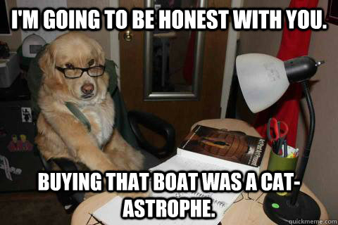 I'm going to be honest with you.   Buying that boat was a cat-astrophe.  Financial Advice Dog