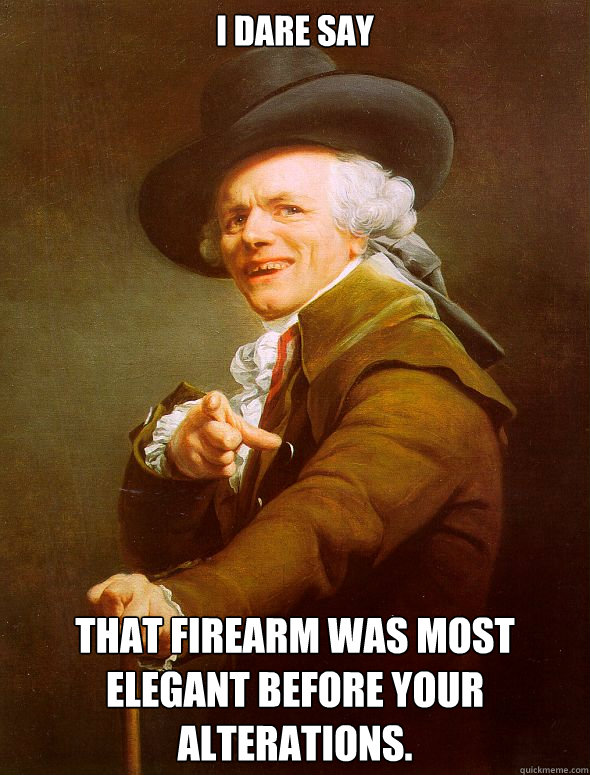 I dare say That firearm was most elegant before your alterations.  Joseph Ducreux