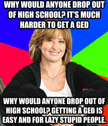 Why would anyone drop out of high school? It's much harder to get a GED Why would anyone drop out of high school? Getting a GED is easy and for lazy stupid people.  Sheltering Suburban Mom