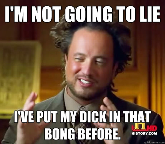 I'm not going to lie I've put my dick in that bong before. - I'm not going to lie I've put my dick in that bong before.  Ancient Aliens