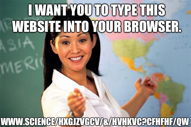 I want you to type this website into your browser. www.science/Hxgjzvgcv/&/hvhkvc?CfhFhf/qw  Unhelpful High School Teacher