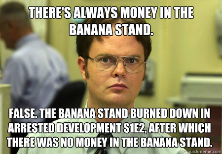 There's always money in the Banana Stand. False. The Banana Stand burned down in Arrested Development S1E2, after which there was no money in the Banana Stand. - There's always money in the Banana Stand. False. The Banana Stand burned down in Arrested Development S1E2, after which there was no money in the Banana Stand.  Dwight