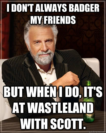 I don't always badger my friends but when I do, It's at Wastleland with Scott.  The Most Interesting Man In The World