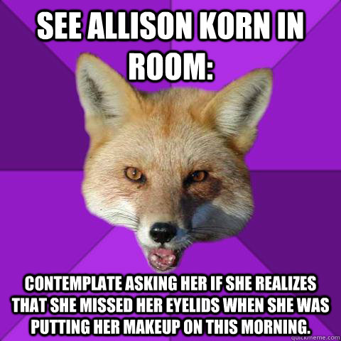 See Allison Korn in room: Contemplate asking her if she realizes that she missed her eyelids when she was putting her makeup on this morning.   Forensics Fox