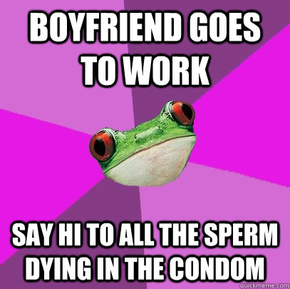 Boyfriend goes to work  say hi to all the sperm dying in the condom  Foul Bachelorette Frog