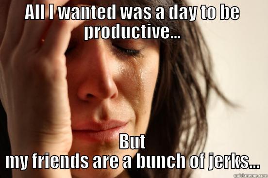 ALL I WANTED WAS A DAY TO BE PRODUCTIVE... BUT MY FRIENDS ARE A BUNCH OF JERKS... First World Problems