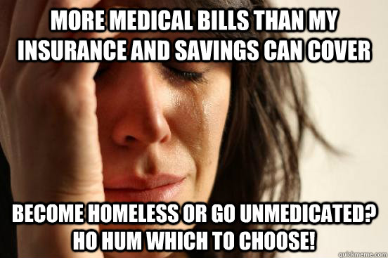 More medical bills than my insurance and savings can cover become homeless or go unmedicated?  ho hum which to choose! - More medical bills than my insurance and savings can cover become homeless or go unmedicated?  ho hum which to choose!  First World Problems