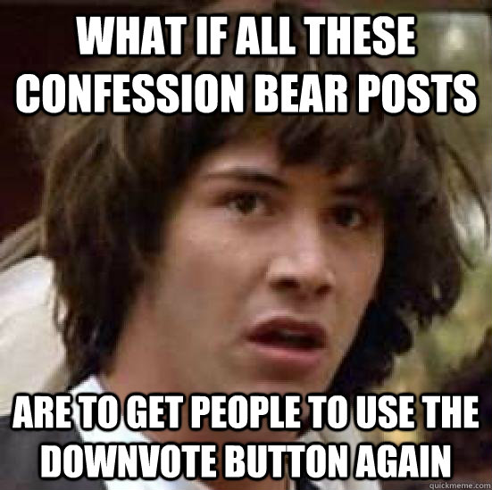 What If all these confession bear posts Are to get people to use the downvote button again  