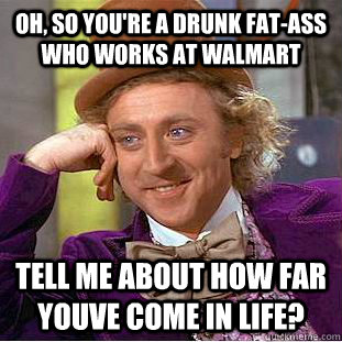 Oh, so you're a Drunk fat-ass who works at walmart tell me about how far youve come in life?  Condescending Wonka