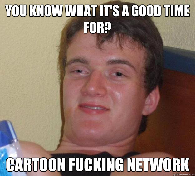 You know what it's a good time for? Cartoon fucking network  10 Guy