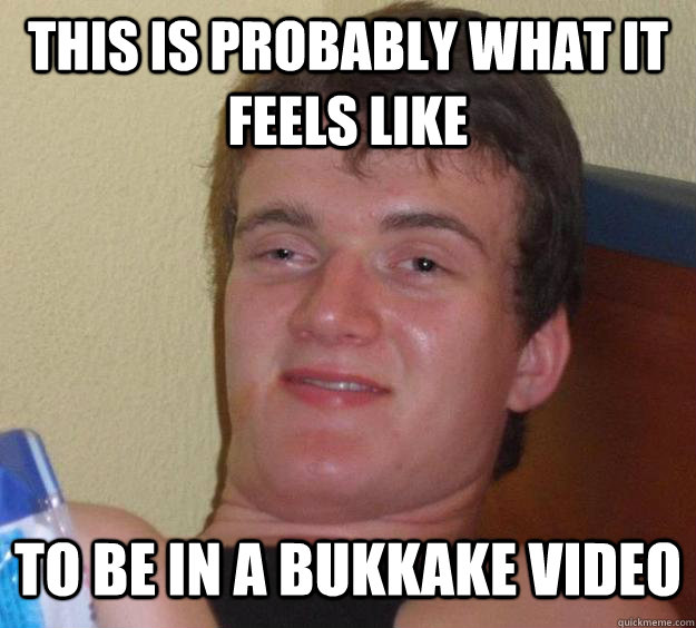 This is probably what it feels like to be in a bukkake video - This is probably what it feels like to be in a bukkake video  10 Guy