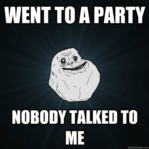 went to a party nobody talked to me  Forever Alone