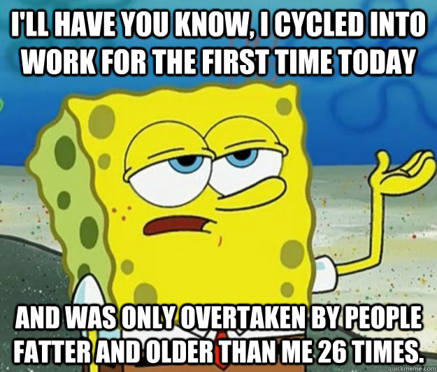 I'll have you know, I cycled into work for the first time today And was only overtaken by people fatter and older than me 26 times.  Tough Spongebob