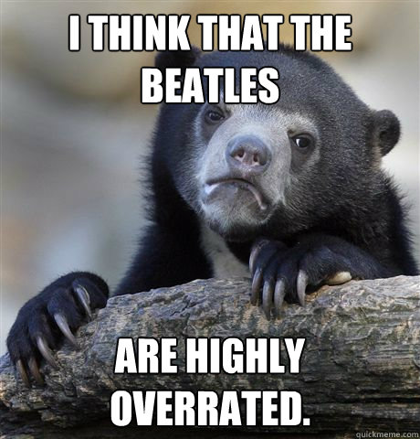 I think that the beatles are highly overrated.  Confession Bear