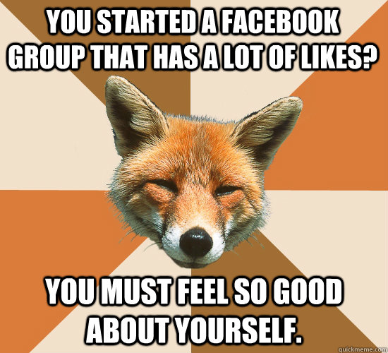 You started a facebook group that has a lot of likes? You must feel so good about yourself.  Condescending Fox