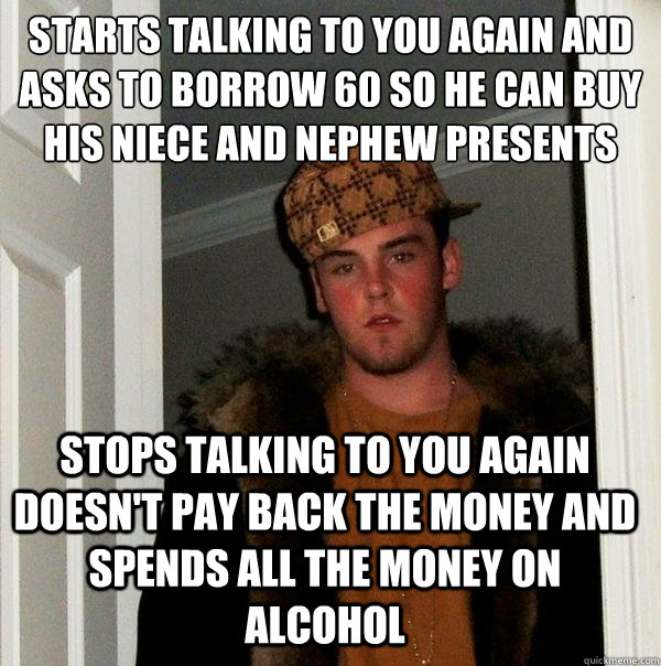 Starts talking to you again and asks to Borrow £60 so he can buy his niece and nephew presents Stops talking to you again doesn't pay back the money and spends all the money on alcohol - Starts talking to you again and asks to Borrow £60 so he can buy his niece and nephew presents Stops talking to you again doesn't pay back the money and spends all the money on alcohol  Scumbag Steve