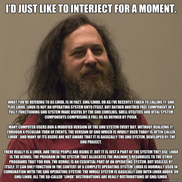 I’d just like to interject for a moment.  What you’re refering to as Linux, is in fact, GNU/LInux, or as I’ve recently taken to calling it, GNU plus Linux. Linux is not an operating system unto itself, but rather another free component o - I’d just like to interject for a moment.  What you’re refering to as Linux, is in fact, GNU/LInux, or as I’ve recently taken to calling it, GNU plus Linux. Linux is not an operating system unto itself, but rather another free component o  Pedantic Stallman