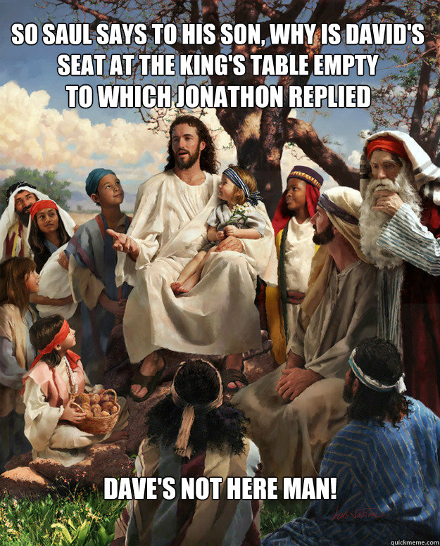 So Saul says to his son, why is David's seat at the king's table empty To which Jonathon replied Dave's not here man!
  Story Time Jesus