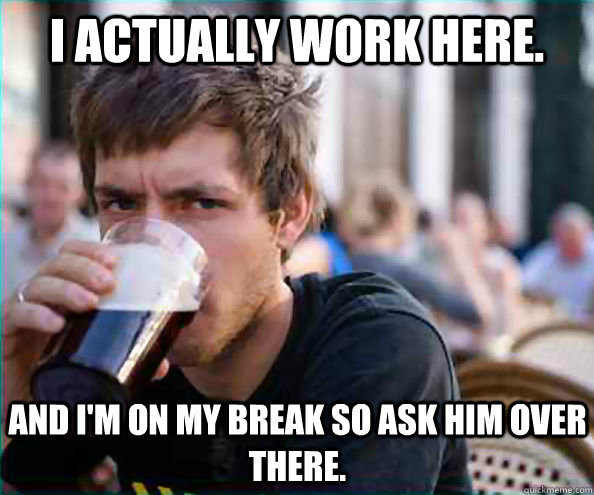 I actually work here. and I'm on my break so ask him over there.  Lazy College Senior