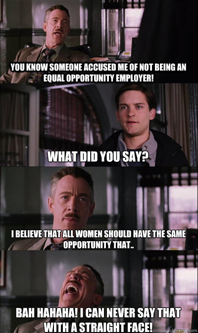 You know someone accused me of not being an equal opportunity employer! What did you say? I believe that all women should have the same opportunity that.. BAH HAHAHA! I can never say that with a straight face!  JJ Jameson