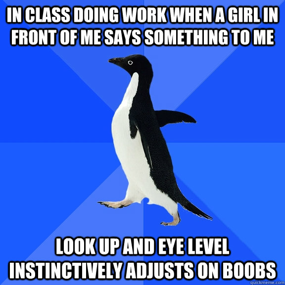 in class doing work when a girl in front of me says something to me look up and eye level instinctively adjusts on boobs - in class doing work when a girl in front of me says something to me look up and eye level instinctively adjusts on boobs  Socially Awkward Penguin