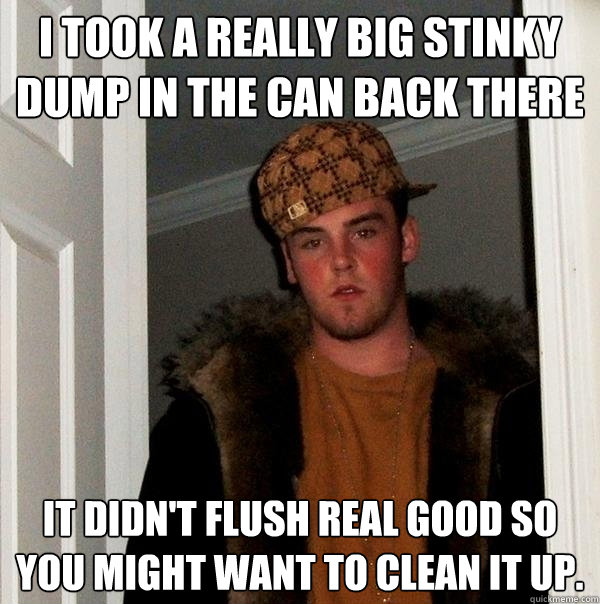 I took a really big stinky dump in the can back there It didn't flush real good so you might want to clean it up.     - I took a really big stinky dump in the can back there It didn't flush real good so you might want to clean it up.      Scumbag Steve