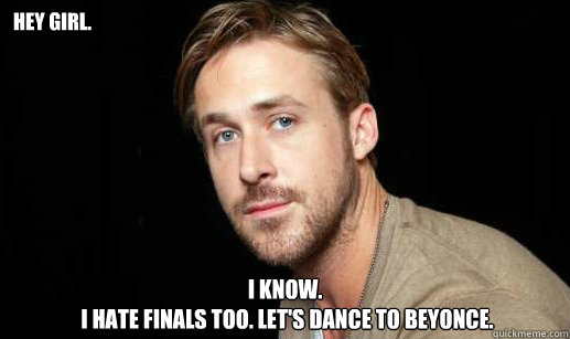 Hey girl. I know.
 I hate finals too. Let's dance to Beyonce.  