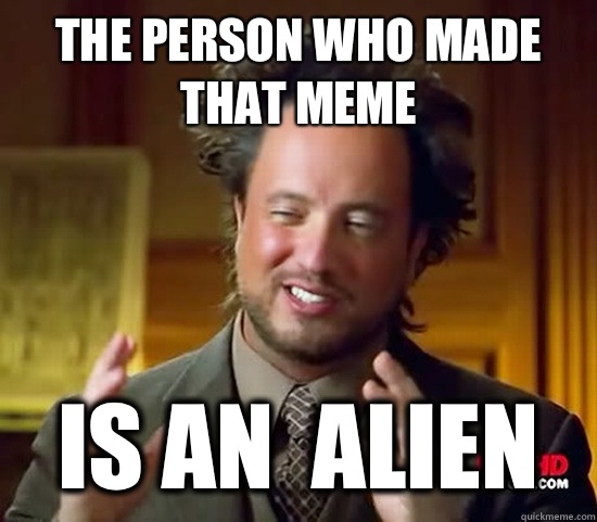 The person who made that meme Is an  alien  Ancient Aliens